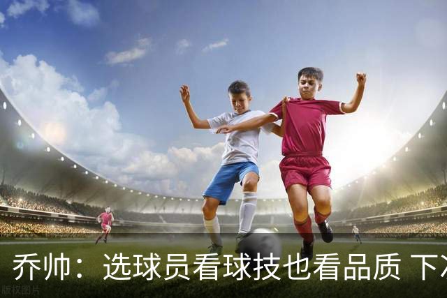 乔帅：选球员看球技也看品质 下次会有新名字