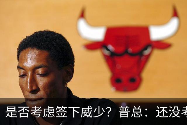 是否考虑签下威少？普总：还没考虑阵容名额操作 当下只关注球员
