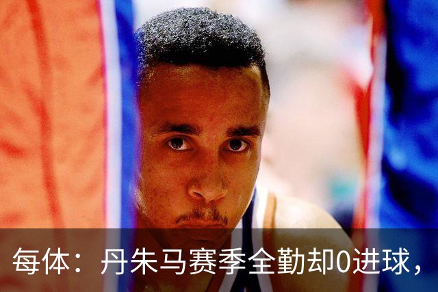 每体：丹朱马赛季全勤却0进球，4次错失良机，身价缩水94%