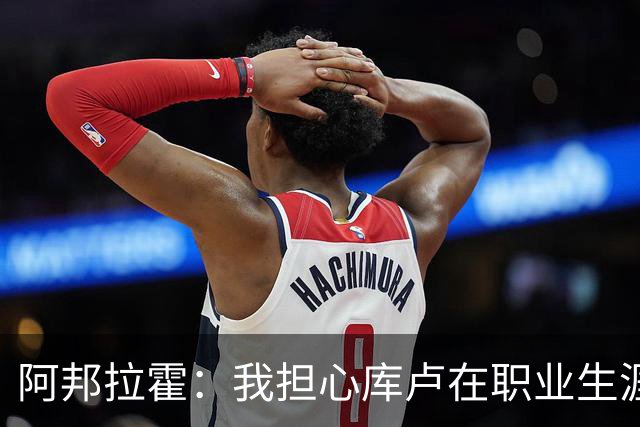 阿邦拉霍：我担心库卢在职业生涯中里还能保持多少出场时间