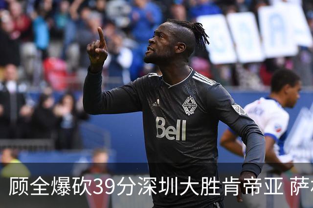 顾全爆砍39分深圳大胜肯帝亚 萨林杰21+21+10
