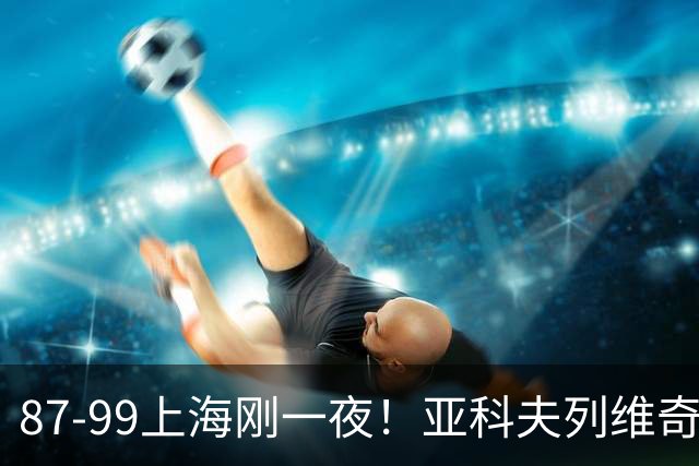 87-99上海刚一夜！亚科夫列维奇赛后坦白，徐杰犀利说出关键！