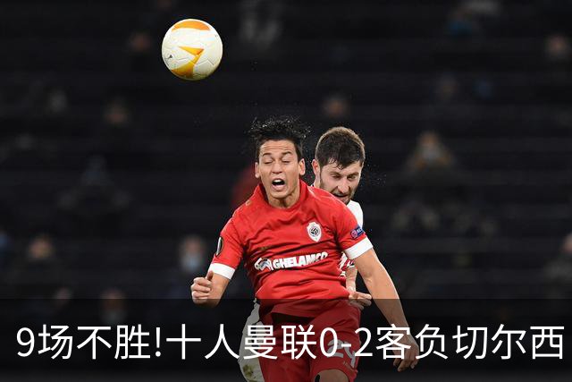 9场不胜!十人曼联0-2客负切尔西 利马5分钟2黄+送点罗杰斯一条龙