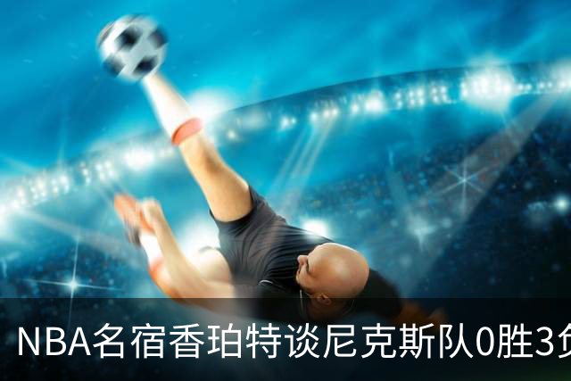 NBA名宿香珀特谈尼克斯队0胜3负开局：我看不出有什么糟糕的篮球